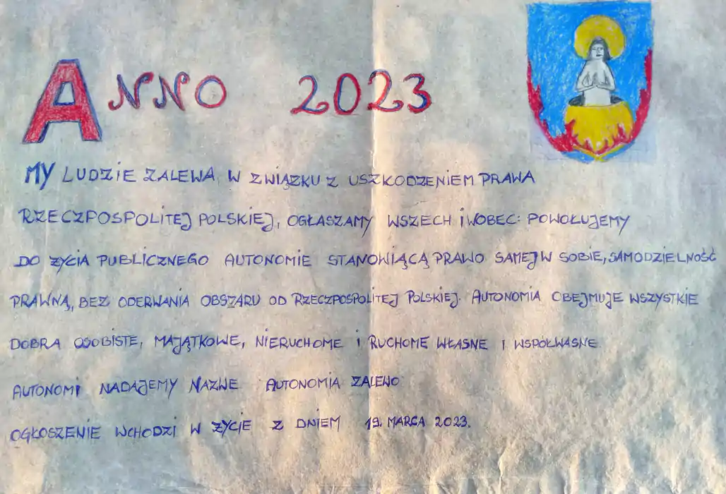 ANNO 2023
MY LUDZIE ZALEWA. W ZWIĄZKU Z USZKODZENIEM PRAWA
RZECZPOSPOLITEJ POLSKIEJ, OGŁASZAMY WSZECH I WOBEC:
POWOŁUJEMY DO ŻYCIA PUBLICZNEGO AUTONOMIĘ
STANOWIĄCĄ PRAWO SAMEJ W SOBIE SAMODZIELNOŚĆ
PRAWNĄ, BEZ ODERWANIA OBSZARU OD RZECZPOSPOLITEJ
POLSKIEJ.
AUTONOMIA OBEJMUJE WSZYSTKIE DOBRA OSOBISTE,
MAJĄTKOWE, NIERUCHOME, RUCHOME WŁASNE I WSPÓŁWŁASNE.
AUTONOMII NADAJEMY NAZWĘ: AUTONOMIA ZALEWO.
OGŁOSZENIE WCHODZI W ŻYCIE Z DNIEM 19 MARCA 2023.